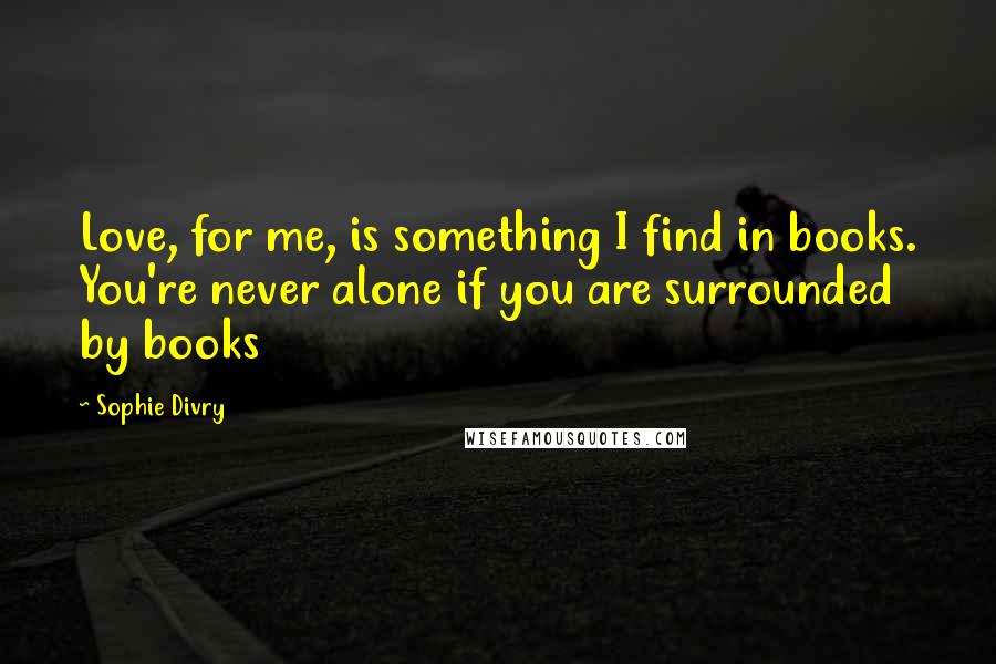 Sophie Divry Quotes: Love, for me, is something I find in books. You're never alone if you are surrounded by books