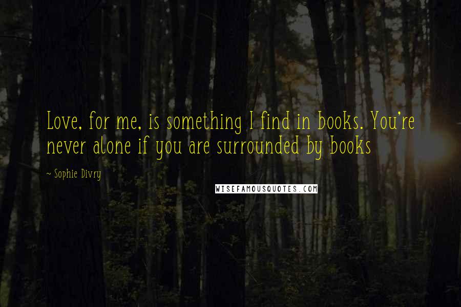 Sophie Divry Quotes: Love, for me, is something I find in books. You're never alone if you are surrounded by books