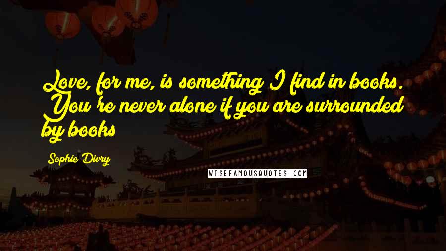 Sophie Divry Quotes: Love, for me, is something I find in books. You're never alone if you are surrounded by books