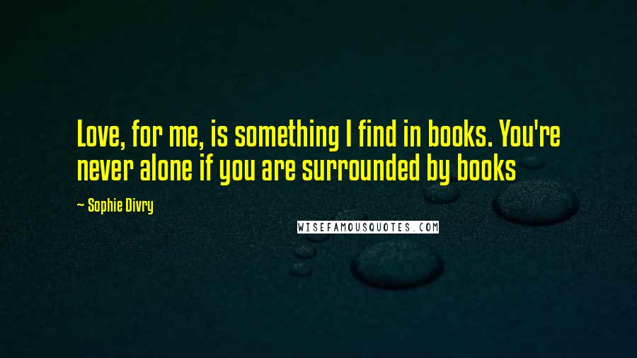 Sophie Divry Quotes: Love, for me, is something I find in books. You're never alone if you are surrounded by books