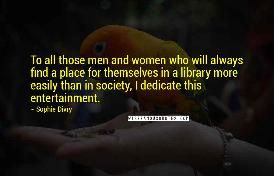Sophie Divry Quotes: To all those men and women who will always find a place for themselves in a library more easily than in society, I dedicate this entertainment.