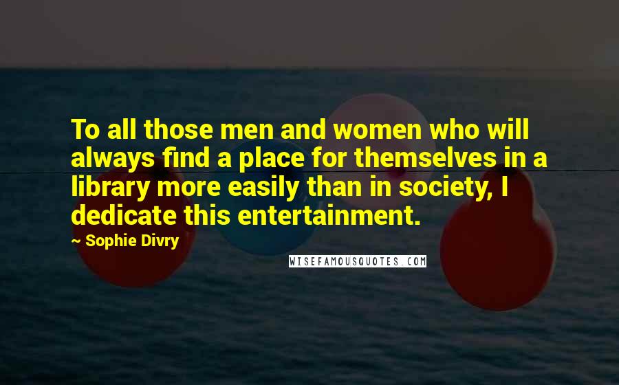 Sophie Divry Quotes: To all those men and women who will always find a place for themselves in a library more easily than in society, I dedicate this entertainment.