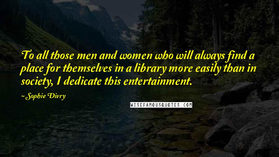 Sophie Divry Quotes: To all those men and women who will always find a place for themselves in a library more easily than in society, I dedicate this entertainment.