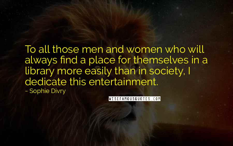 Sophie Divry Quotes: To all those men and women who will always find a place for themselves in a library more easily than in society, I dedicate this entertainment.