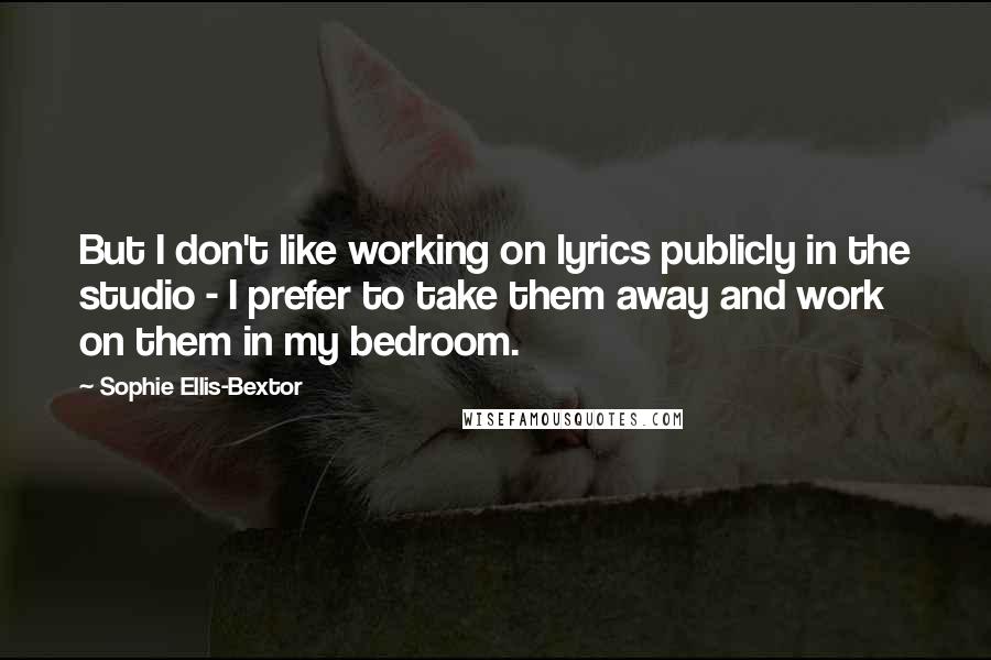 Sophie Ellis-Bextor Quotes: But I don't like working on lyrics publicly in the studio - I prefer to take them away and work on them in my bedroom.