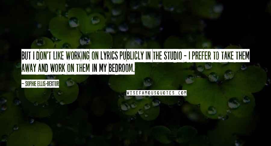 Sophie Ellis-Bextor Quotes: But I don't like working on lyrics publicly in the studio - I prefer to take them away and work on them in my bedroom.