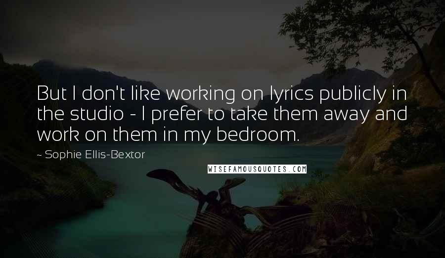 Sophie Ellis-Bextor Quotes: But I don't like working on lyrics publicly in the studio - I prefer to take them away and work on them in my bedroom.