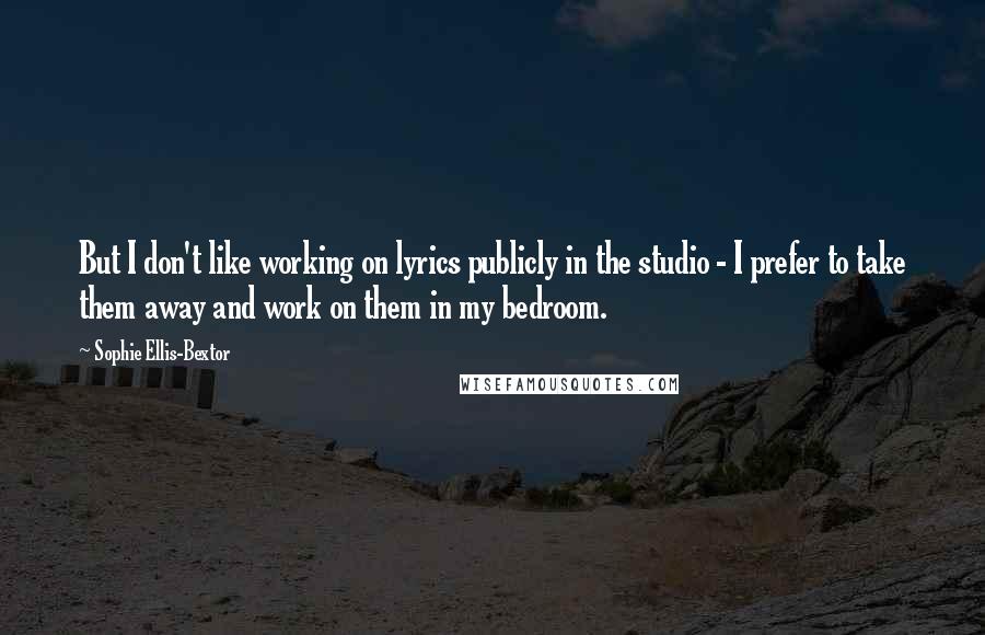 Sophie Ellis-Bextor Quotes: But I don't like working on lyrics publicly in the studio - I prefer to take them away and work on them in my bedroom.