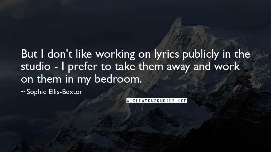 Sophie Ellis-Bextor Quotes: But I don't like working on lyrics publicly in the studio - I prefer to take them away and work on them in my bedroom.