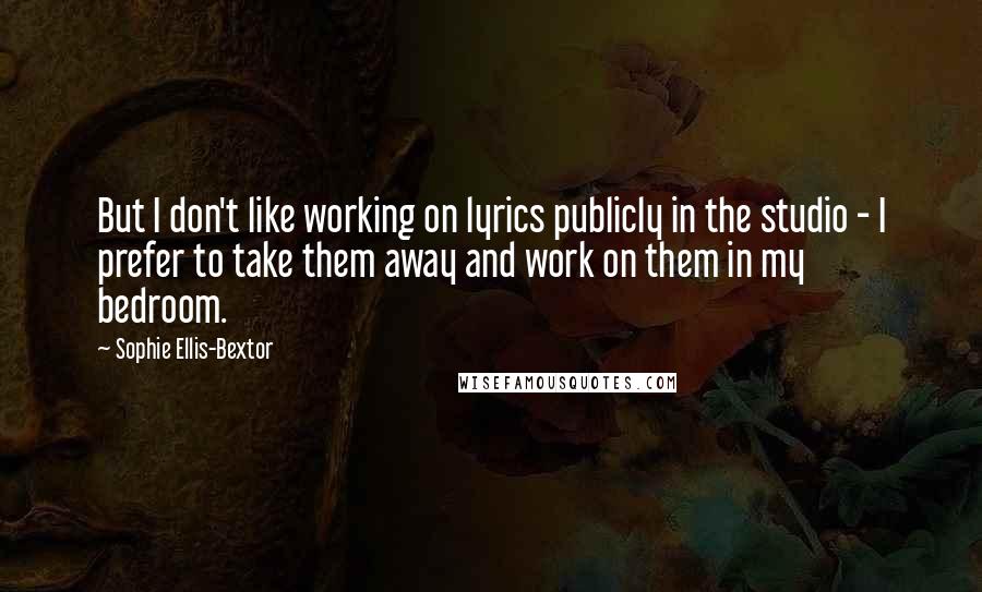 Sophie Ellis-Bextor Quotes: But I don't like working on lyrics publicly in the studio - I prefer to take them away and work on them in my bedroom.