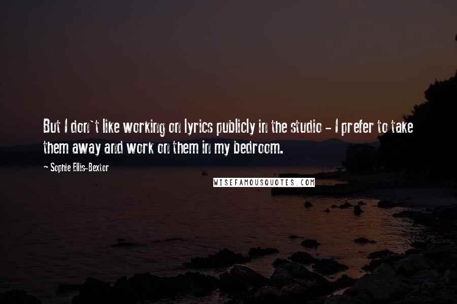 Sophie Ellis-Bextor Quotes: But I don't like working on lyrics publicly in the studio - I prefer to take them away and work on them in my bedroom.