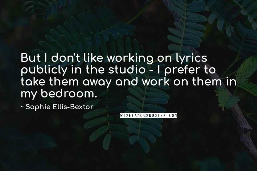 Sophie Ellis-Bextor Quotes: But I don't like working on lyrics publicly in the studio - I prefer to take them away and work on them in my bedroom.