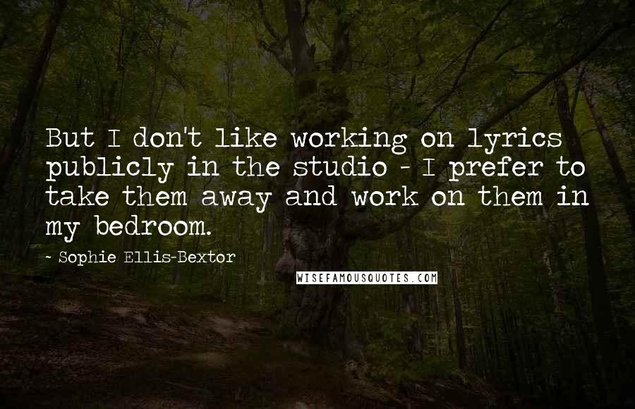 Sophie Ellis-Bextor Quotes: But I don't like working on lyrics publicly in the studio - I prefer to take them away and work on them in my bedroom.