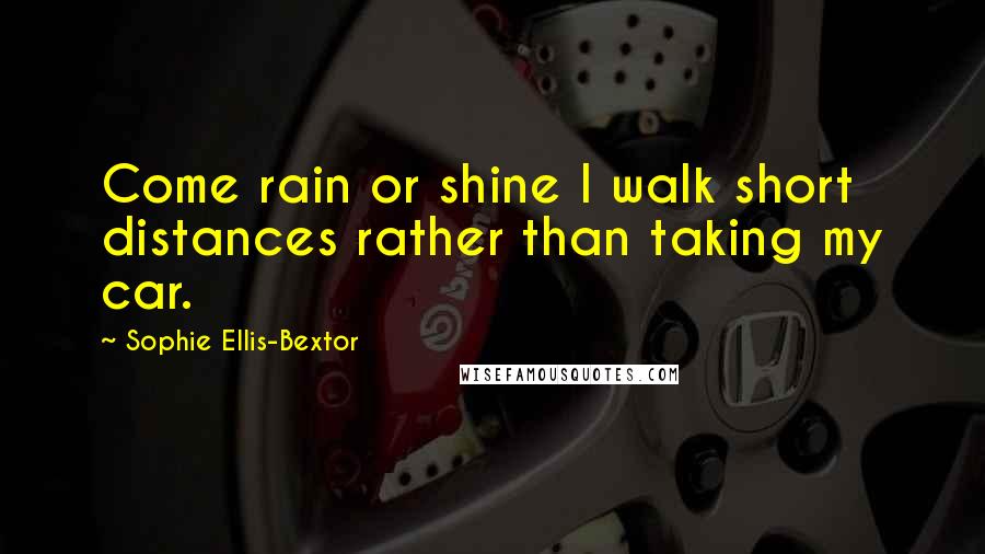 Sophie Ellis-Bextor Quotes: Come rain or shine I walk short distances rather than taking my car.