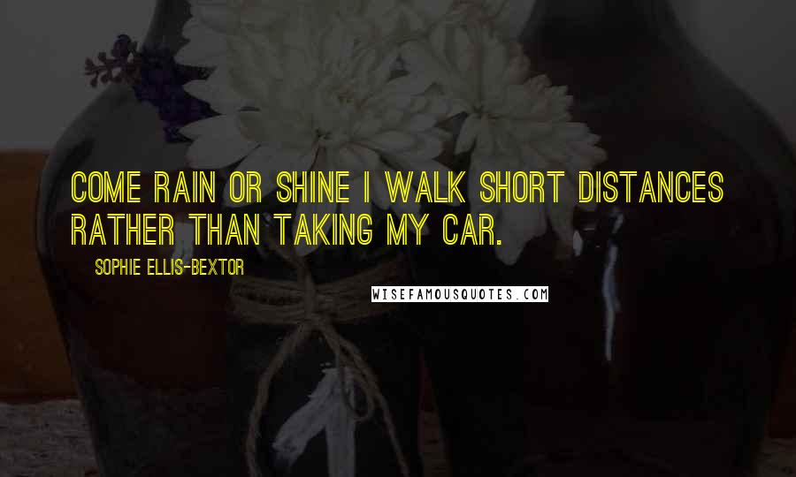 Sophie Ellis-Bextor Quotes: Come rain or shine I walk short distances rather than taking my car.