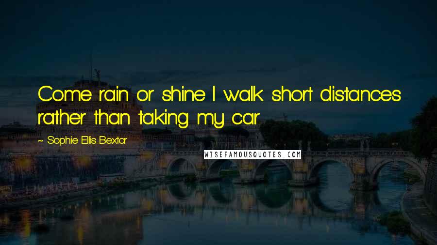 Sophie Ellis-Bextor Quotes: Come rain or shine I walk short distances rather than taking my car.