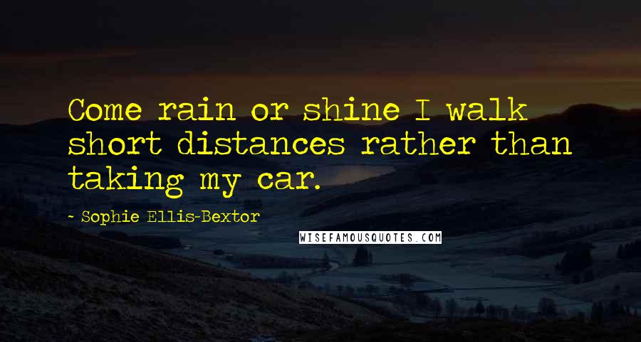 Sophie Ellis-Bextor Quotes: Come rain or shine I walk short distances rather than taking my car.