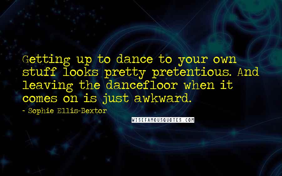 Sophie Ellis-Bextor Quotes: Getting up to dance to your own stuff looks pretty pretentious. And leaving the dancefloor when it comes on is just awkward.