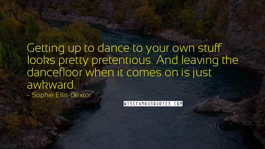 Sophie Ellis-Bextor Quotes: Getting up to dance to your own stuff looks pretty pretentious. And leaving the dancefloor when it comes on is just awkward.