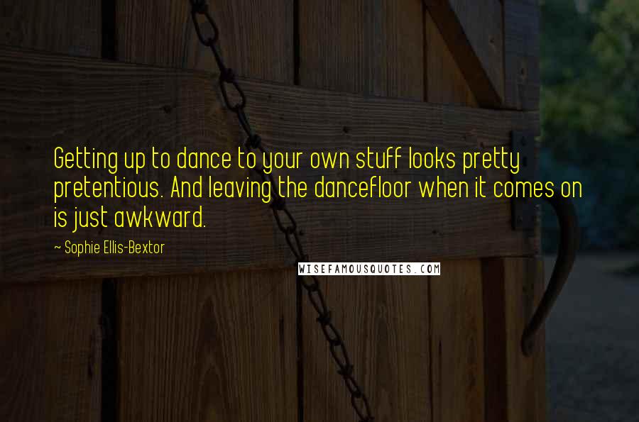 Sophie Ellis-Bextor Quotes: Getting up to dance to your own stuff looks pretty pretentious. And leaving the dancefloor when it comes on is just awkward.