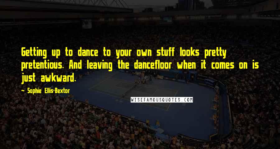 Sophie Ellis-Bextor Quotes: Getting up to dance to your own stuff looks pretty pretentious. And leaving the dancefloor when it comes on is just awkward.