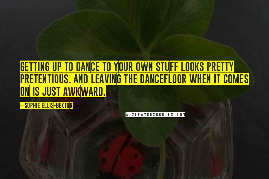 Sophie Ellis-Bextor Quotes: Getting up to dance to your own stuff looks pretty pretentious. And leaving the dancefloor when it comes on is just awkward.