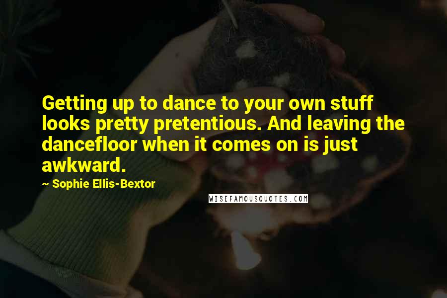 Sophie Ellis-Bextor Quotes: Getting up to dance to your own stuff looks pretty pretentious. And leaving the dancefloor when it comes on is just awkward.