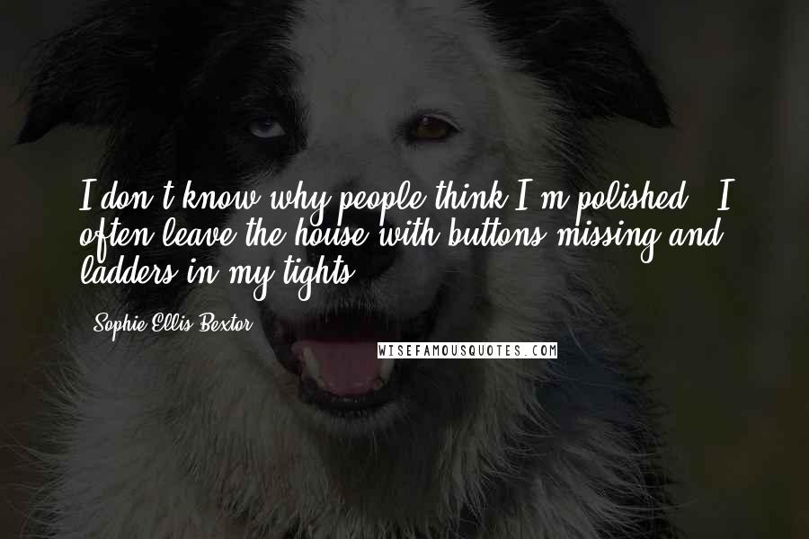 Sophie Ellis-Bextor Quotes: I don't know why people think I'm polished - I often leave the house with buttons missing and ladders in my tights.