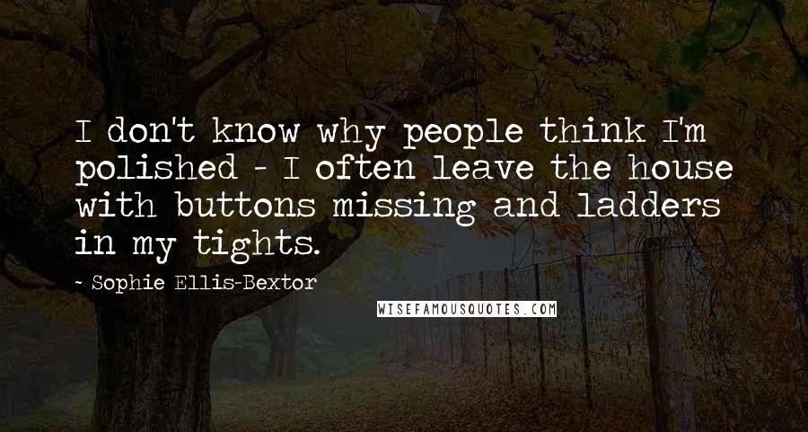 Sophie Ellis-Bextor Quotes: I don't know why people think I'm polished - I often leave the house with buttons missing and ladders in my tights.