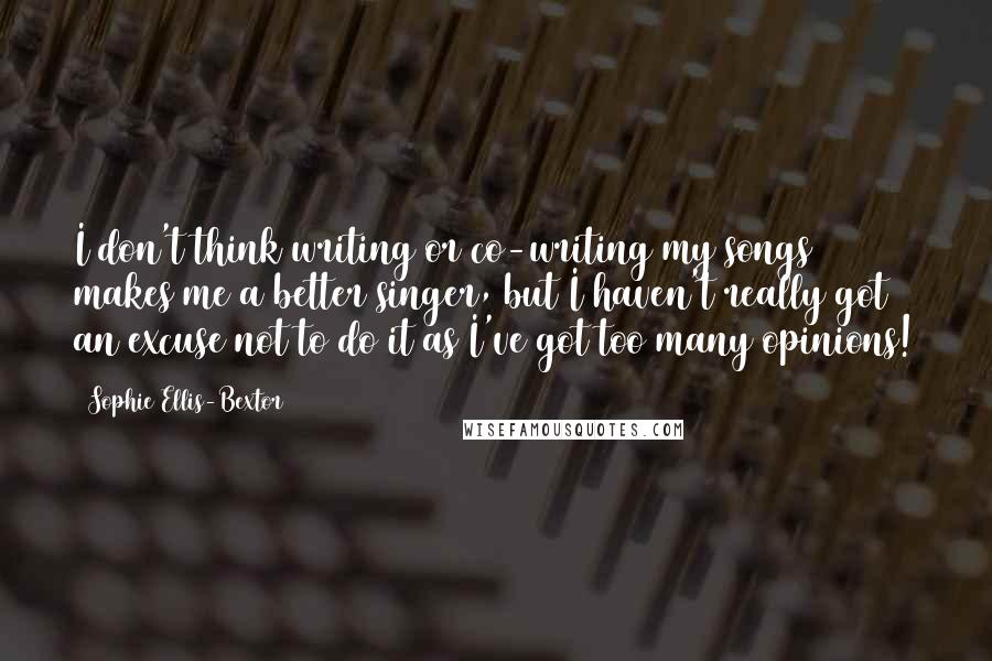 Sophie Ellis-Bextor Quotes: I don't think writing or co-writing my songs makes me a better singer, but I haven't really got an excuse not to do it as I've got too many opinions!