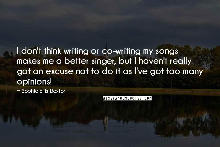 Sophie Ellis-Bextor Quotes: I don't think writing or co-writing my songs makes me a better singer, but I haven't really got an excuse not to do it as I've got too many opinions!