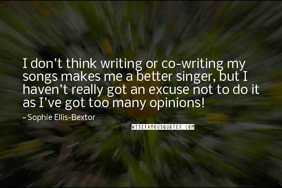 Sophie Ellis-Bextor Quotes: I don't think writing or co-writing my songs makes me a better singer, but I haven't really got an excuse not to do it as I've got too many opinions!