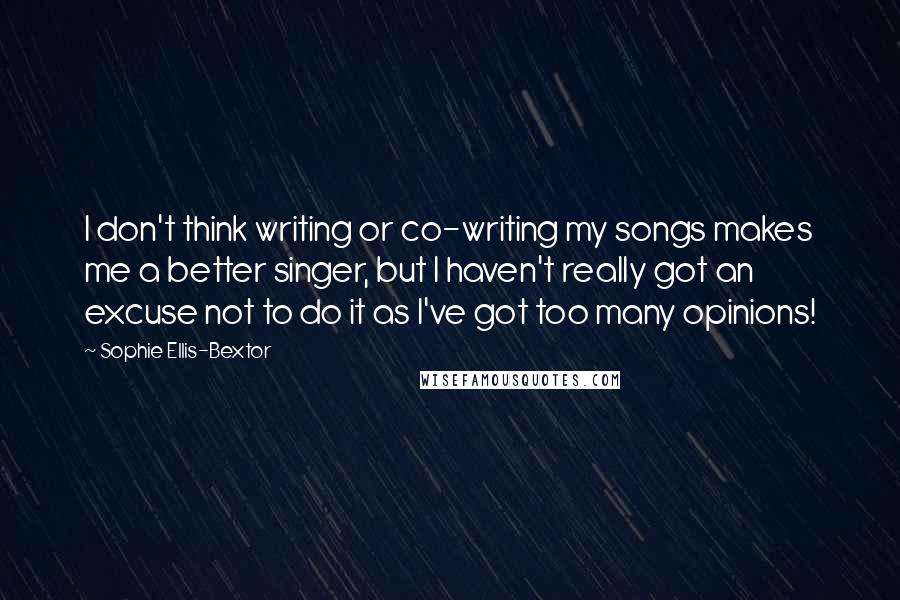 Sophie Ellis-Bextor Quotes: I don't think writing or co-writing my songs makes me a better singer, but I haven't really got an excuse not to do it as I've got too many opinions!