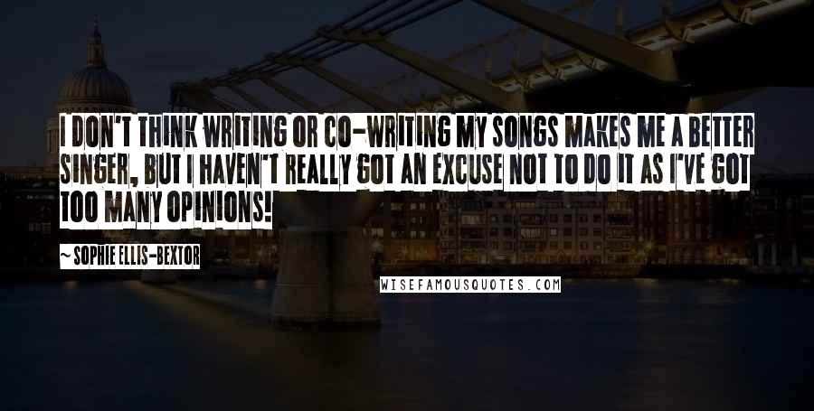 Sophie Ellis-Bextor Quotes: I don't think writing or co-writing my songs makes me a better singer, but I haven't really got an excuse not to do it as I've got too many opinions!