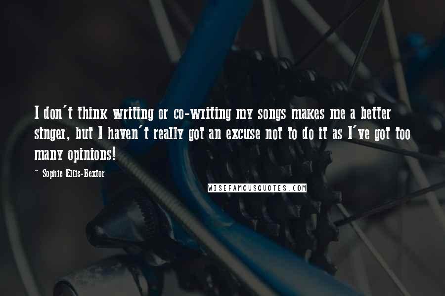 Sophie Ellis-Bextor Quotes: I don't think writing or co-writing my songs makes me a better singer, but I haven't really got an excuse not to do it as I've got too many opinions!