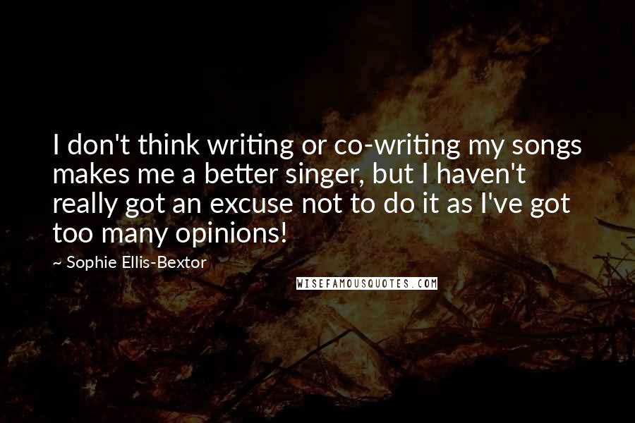 Sophie Ellis-Bextor Quotes: I don't think writing or co-writing my songs makes me a better singer, but I haven't really got an excuse not to do it as I've got too many opinions!