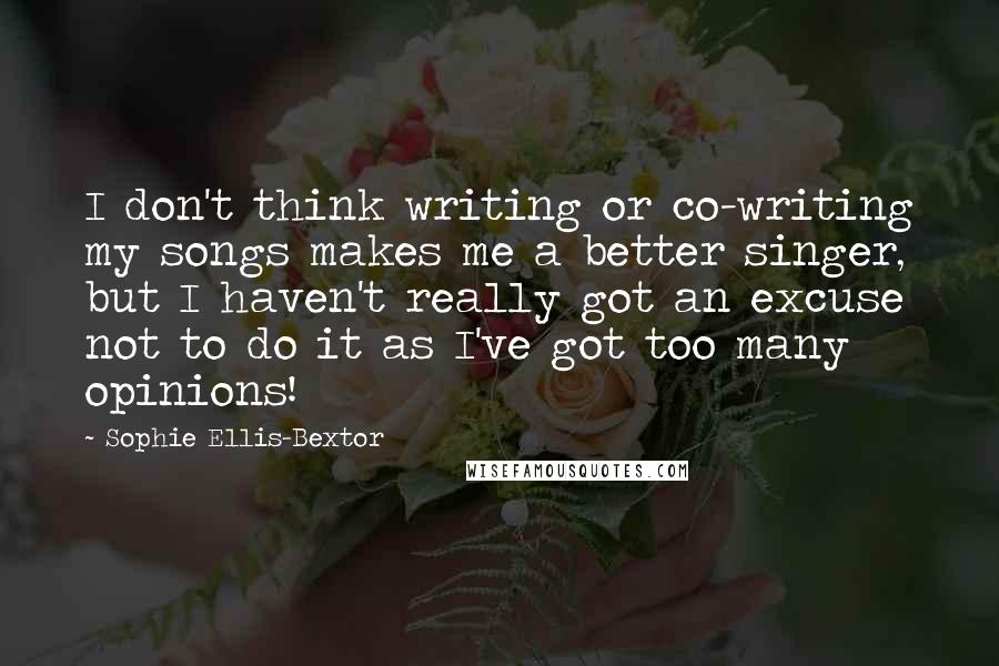 Sophie Ellis-Bextor Quotes: I don't think writing or co-writing my songs makes me a better singer, but I haven't really got an excuse not to do it as I've got too many opinions!