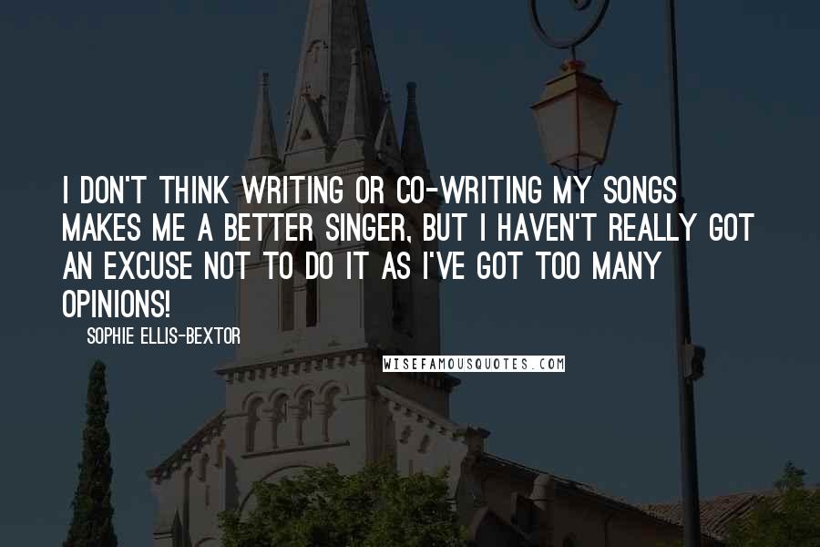 Sophie Ellis-Bextor Quotes: I don't think writing or co-writing my songs makes me a better singer, but I haven't really got an excuse not to do it as I've got too many opinions!