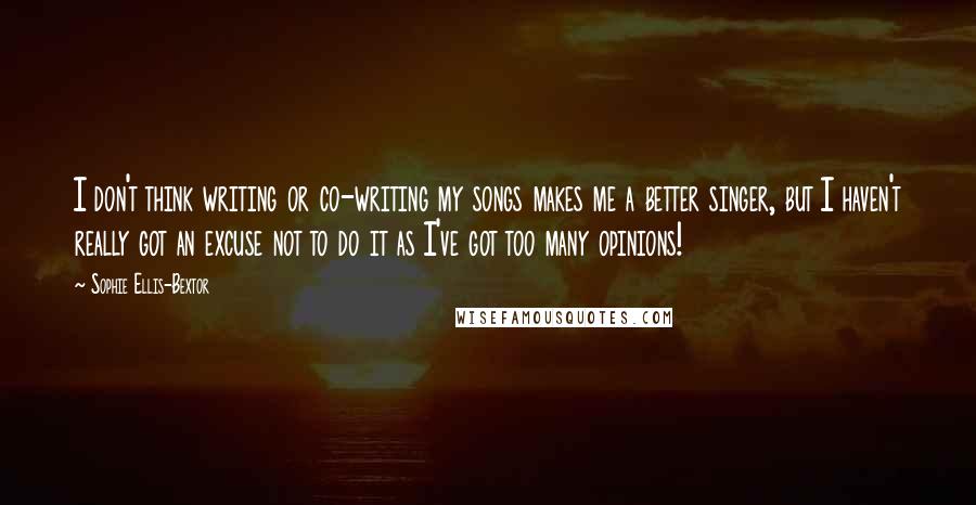 Sophie Ellis-Bextor Quotes: I don't think writing or co-writing my songs makes me a better singer, but I haven't really got an excuse not to do it as I've got too many opinions!