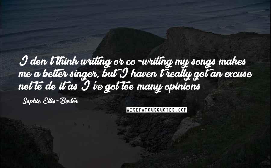 Sophie Ellis-Bextor Quotes: I don't think writing or co-writing my songs makes me a better singer, but I haven't really got an excuse not to do it as I've got too many opinions!