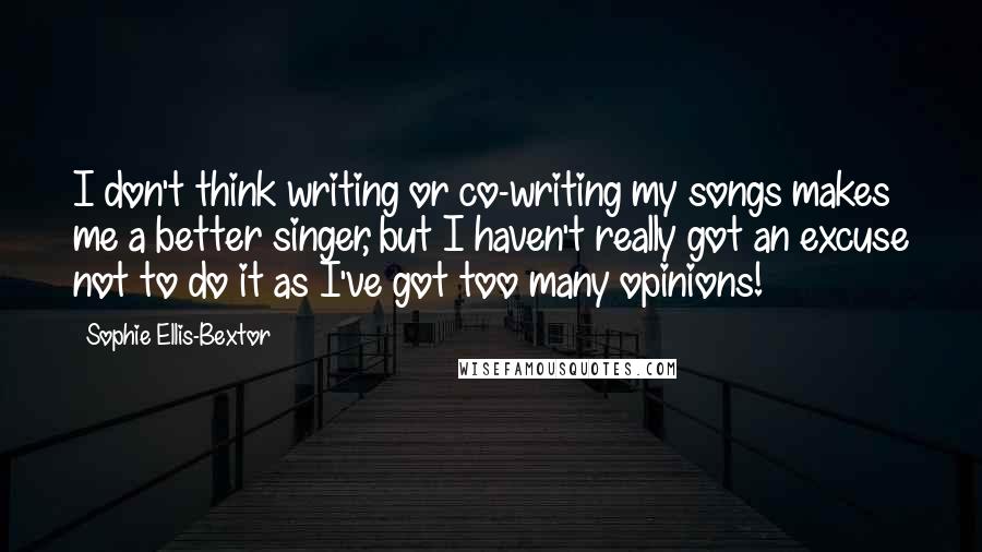 Sophie Ellis-Bextor Quotes: I don't think writing or co-writing my songs makes me a better singer, but I haven't really got an excuse not to do it as I've got too many opinions!