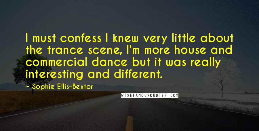 Sophie Ellis-Bextor Quotes: I must confess I knew very little about the trance scene, I'm more house and commercial dance but it was really interesting and different.