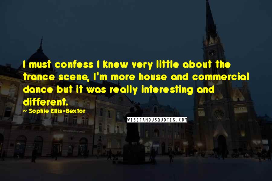 Sophie Ellis-Bextor Quotes: I must confess I knew very little about the trance scene, I'm more house and commercial dance but it was really interesting and different.