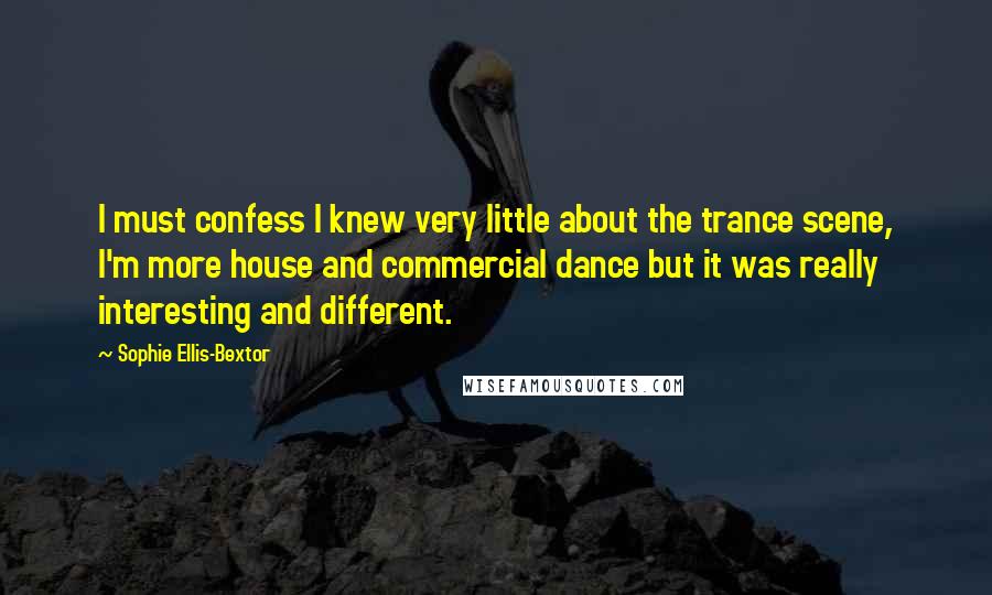 Sophie Ellis-Bextor Quotes: I must confess I knew very little about the trance scene, I'm more house and commercial dance but it was really interesting and different.