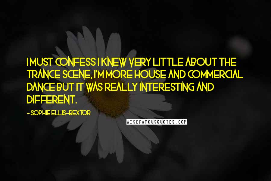 Sophie Ellis-Bextor Quotes: I must confess I knew very little about the trance scene, I'm more house and commercial dance but it was really interesting and different.