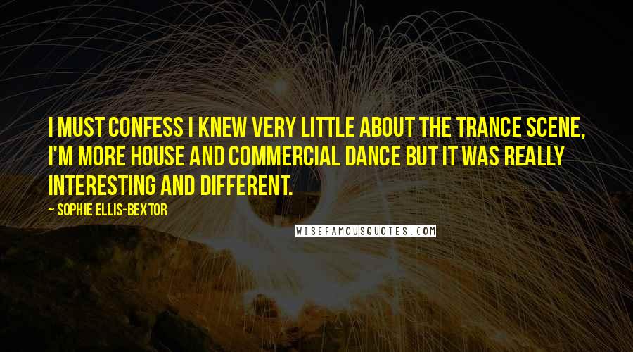 Sophie Ellis-Bextor Quotes: I must confess I knew very little about the trance scene, I'm more house and commercial dance but it was really interesting and different.