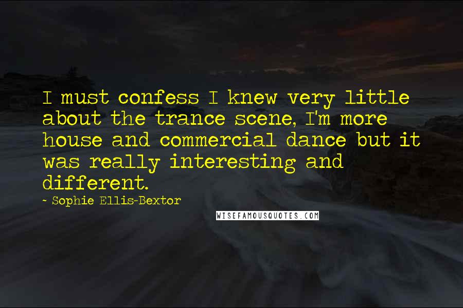 Sophie Ellis-Bextor Quotes: I must confess I knew very little about the trance scene, I'm more house and commercial dance but it was really interesting and different.