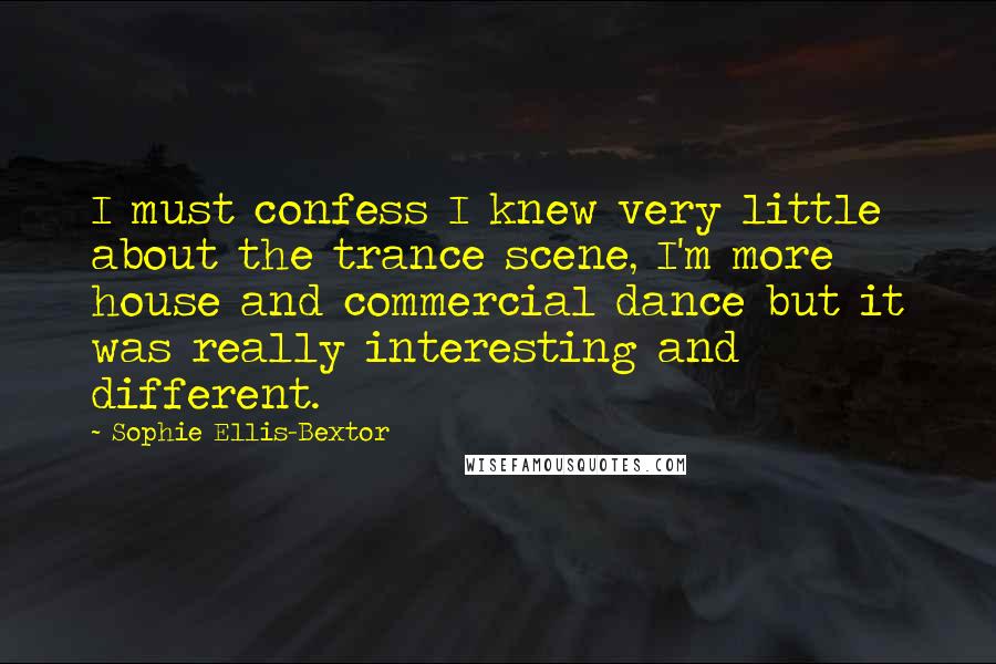 Sophie Ellis-Bextor Quotes: I must confess I knew very little about the trance scene, I'm more house and commercial dance but it was really interesting and different.