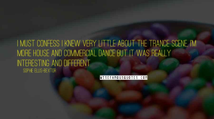 Sophie Ellis-Bextor Quotes: I must confess I knew very little about the trance scene, I'm more house and commercial dance but it was really interesting and different.