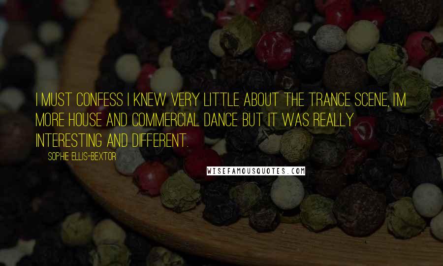 Sophie Ellis-Bextor Quotes: I must confess I knew very little about the trance scene, I'm more house and commercial dance but it was really interesting and different.